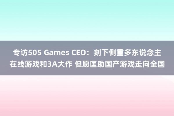 专访505 Games CEO：刻下侧重多东说念主在线游戏和3A大作 但愿匡助国产游戏走向全国